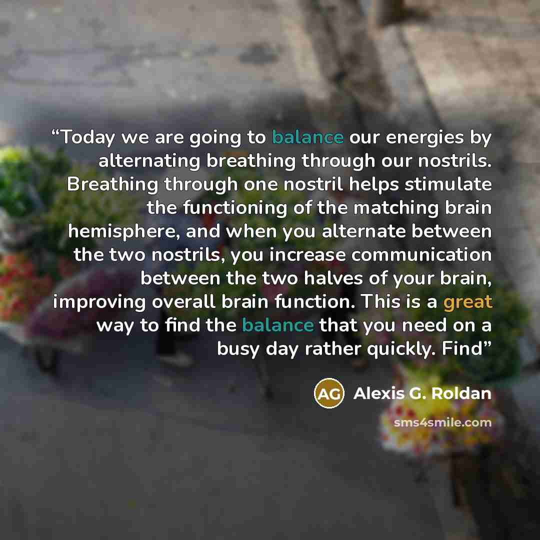 “Today we are going to balance our energies by alternating breathing through our nostrils. Breathing through one nostril helps stimulate the functioning of the matching brain hemisphere, and when you alternate between the two nostrils, you increase communication between the two halves of your…” quote by Alexis G. Roldan