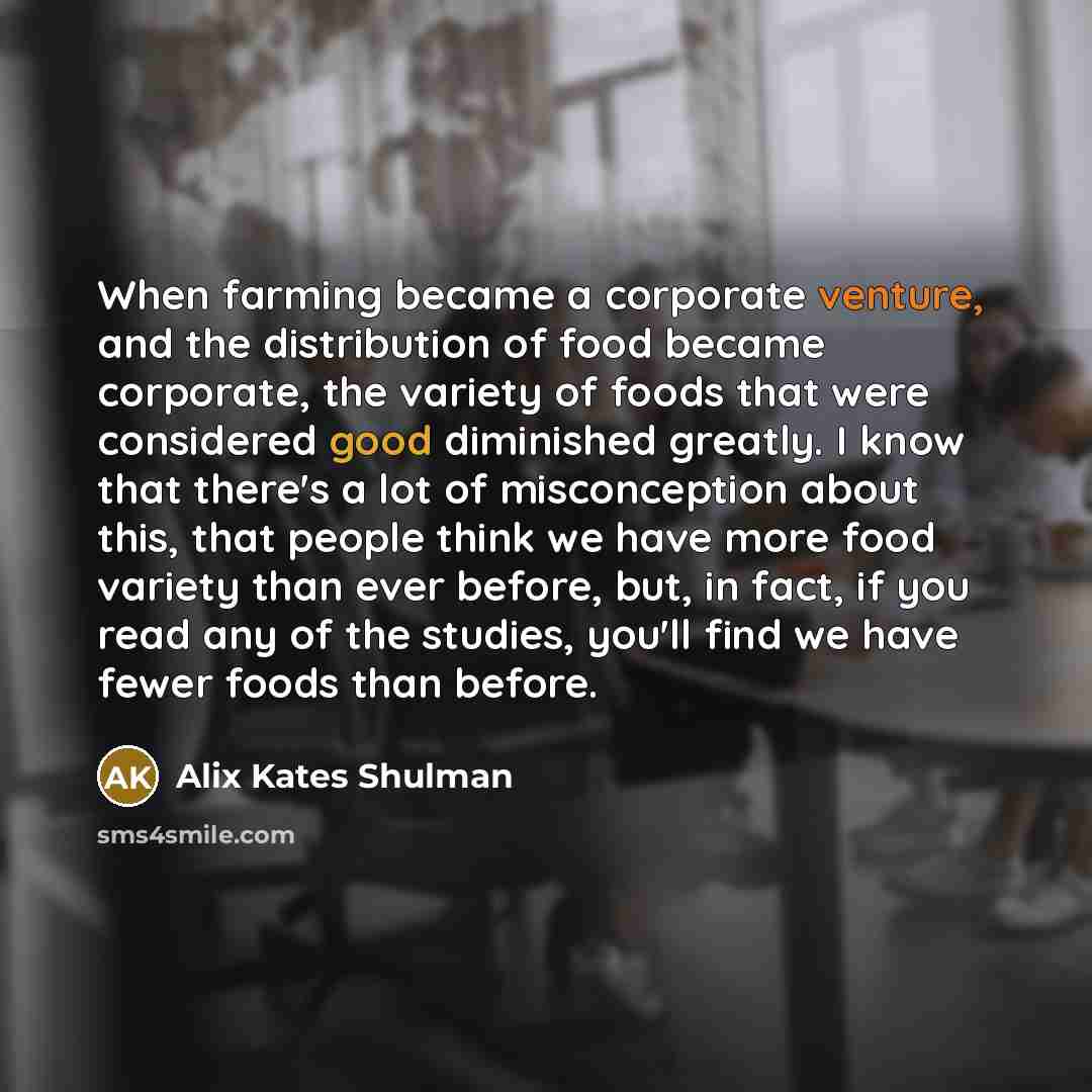 “When farming became a corporate venture, and the distribution of food became corporate, the variety of foods that were considered good diminished greatly. I know that there's a lot of misconception about this, that people think we have more food variety than ever before, but, in fact, if you read…” quote by Alix Kates Shulman