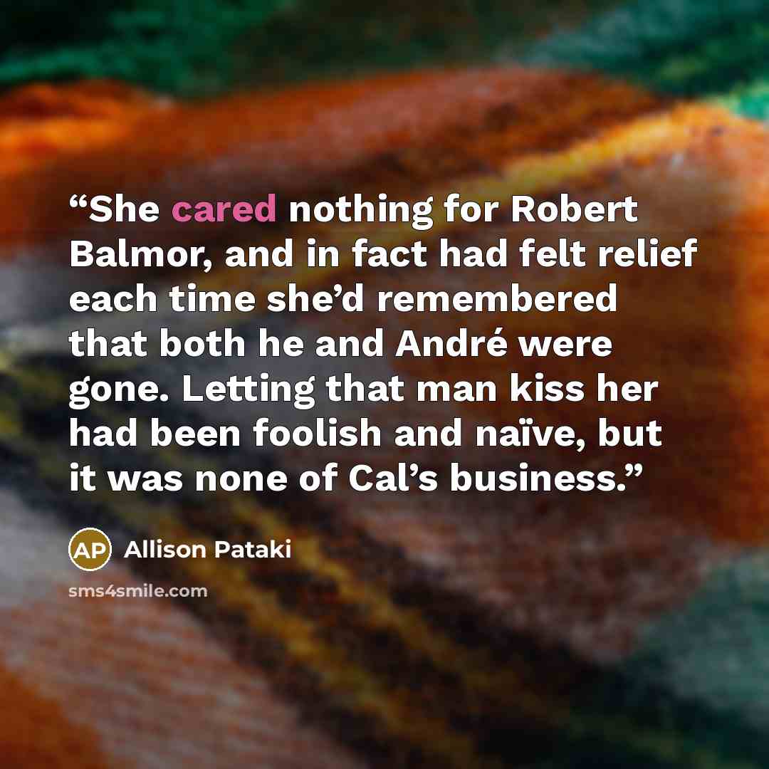 “She cared nothing for Robert Balmor, and in fact had felt relief each time she’d remembered that both he and André were gone. Letting that man kiss her had been foolish and naïve, but it was none of Cal’s business.” quote by Allison Pataki