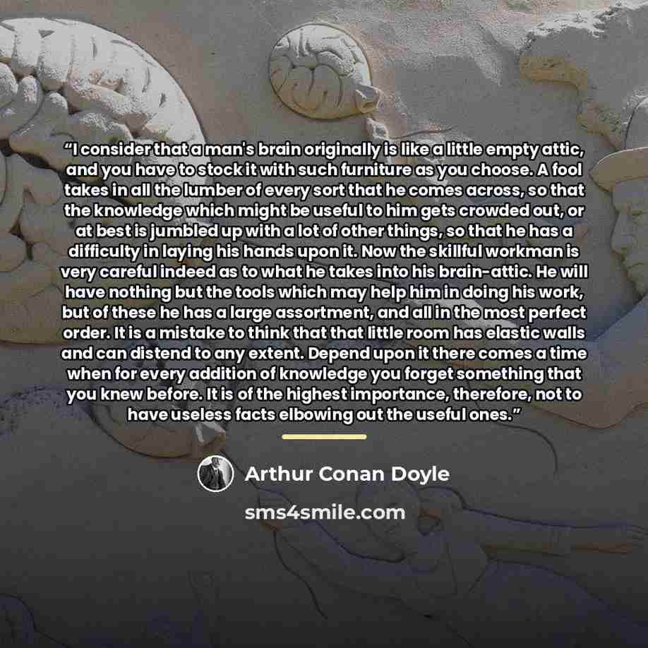“I consider that a man's brain originally is like a little empty attic, and you have to stock it with such furniture as you choose. A fool takes in all the lumber of every sort that he comes across, so that the knowledge which might be useful to him gets crowded out, or at best is jumbled up with a…” quote by Arthur Conan Doyle