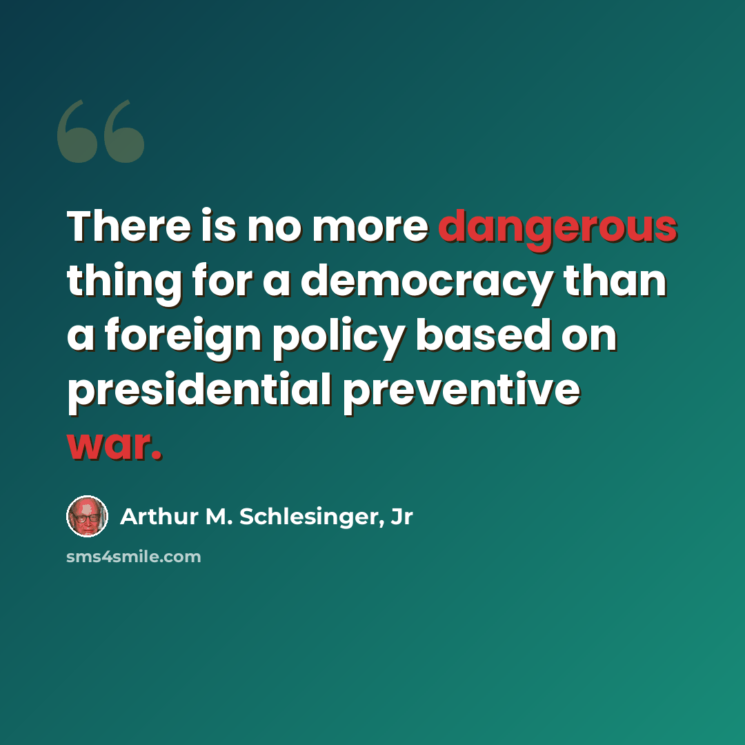 “There is no more dangerous thing for a democracy than a foreign policy based on presidential preventive war.” quote by Arthur M. Schlesinger, Jr