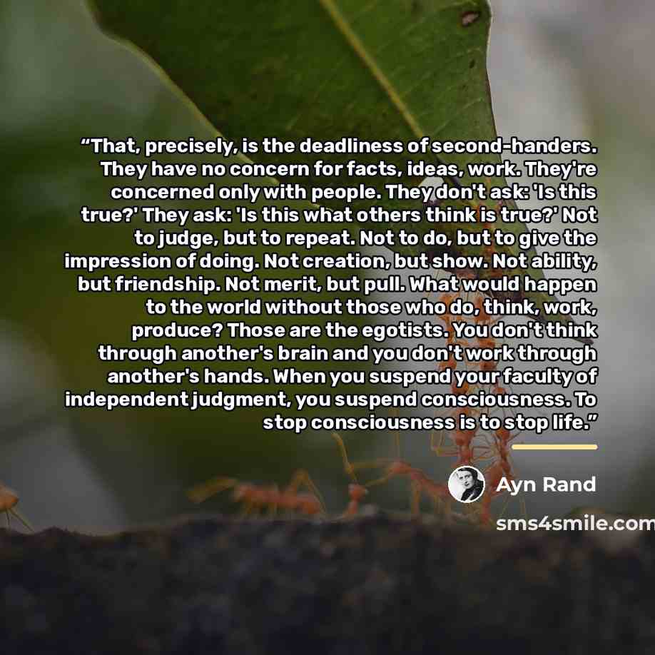 “That, precisely, is the deadliness of second-handers. They have no concern for facts, ideas, work. They're concerned only with people. They don't ask: 'Is this true?' They ask: 'Is this what others think is true?' Not to judge, but to repeat. Not to do, but to give the impression of doing. Not…” quote by Ayn Rand