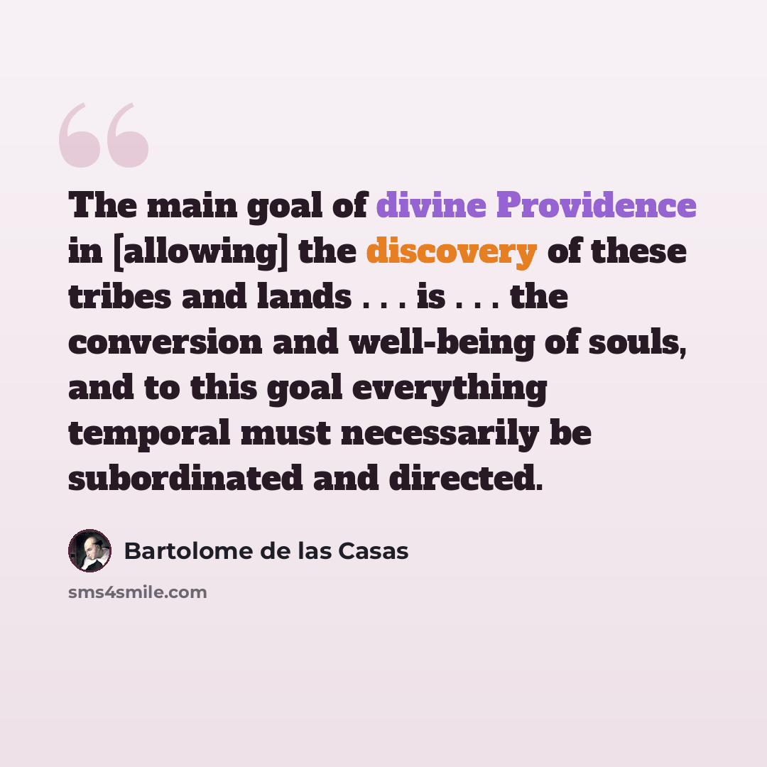 “The main goal of divine Providence in [allowing] the discovery of these tribes and lands . . . is . . . the conversion and well-being of souls, and to this goal everything temporal must necessarily be subordinated and directed.” quote by Bartolome de las Casas