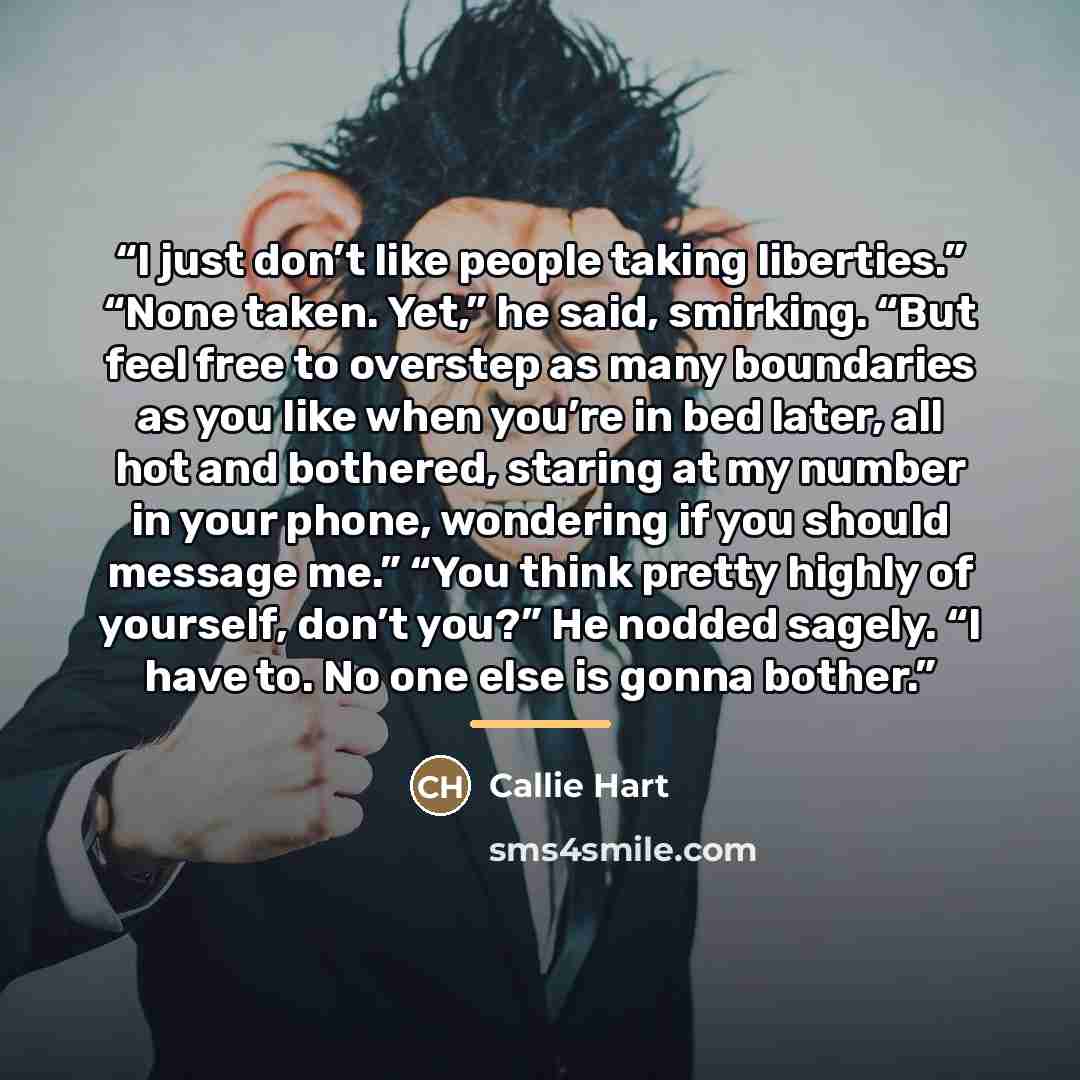 “I just don’t like people taking liberties.” “None taken. Yet,” he said, smirking. “But feel free to overstep as many boundaries as you like when you’re in bed later, all hot and bothered, staring at my number in your phone, wondering if you should message me.” “You think pretty highly of yourself…” quote by Callie Hart