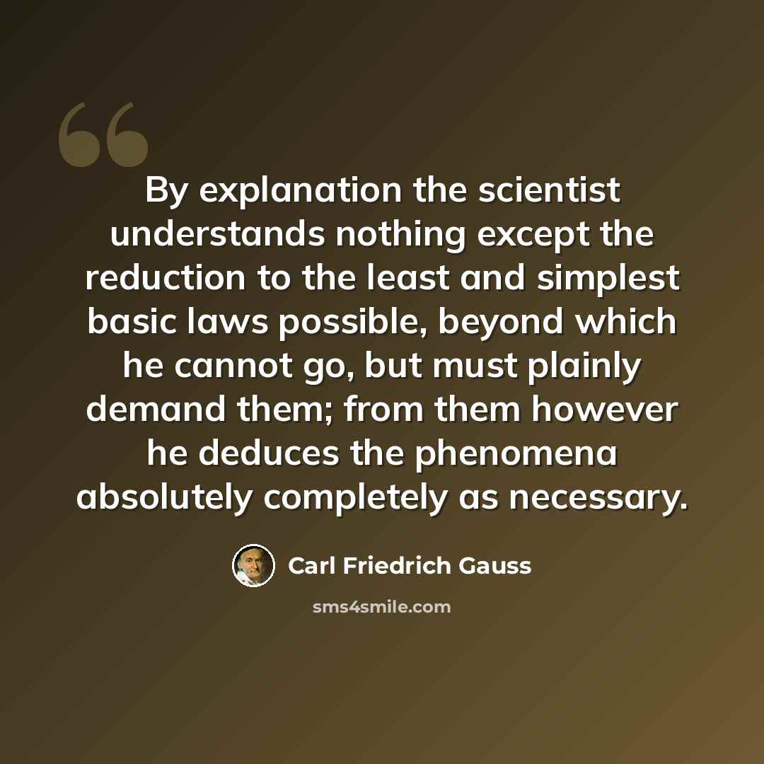 “By explanation the scientist understands nothing except the reduction to the least and simplest basic laws possible, beyond which he cannot go, but must plainly demand them; from them however he deduces the phenomena absolutely completely as necessary.” quote by Carl Friedrich Gauss