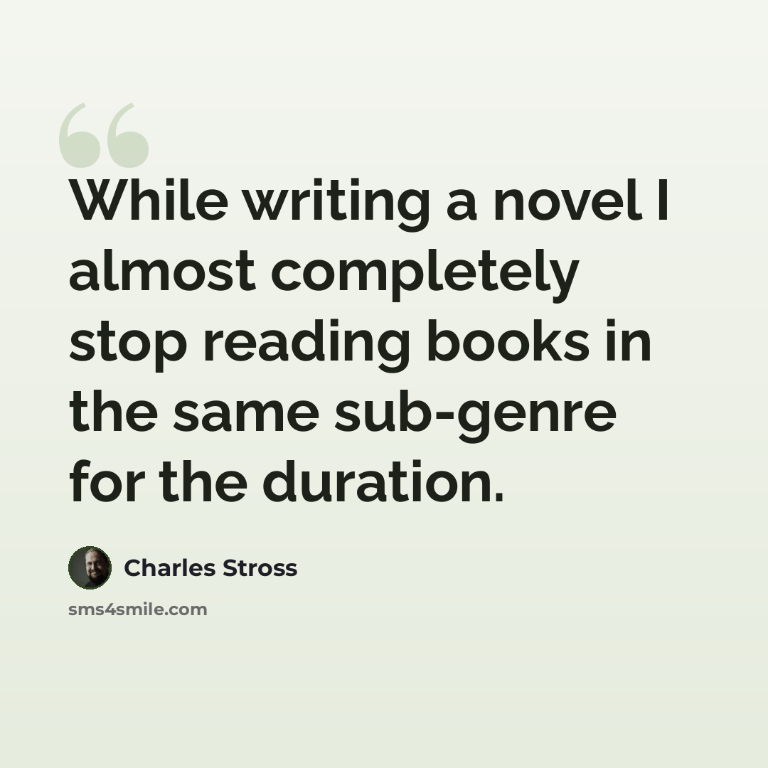 “While writing a novel I almost completely stop reading books in the same sub-genre for the duration.” quote by Charles Stross