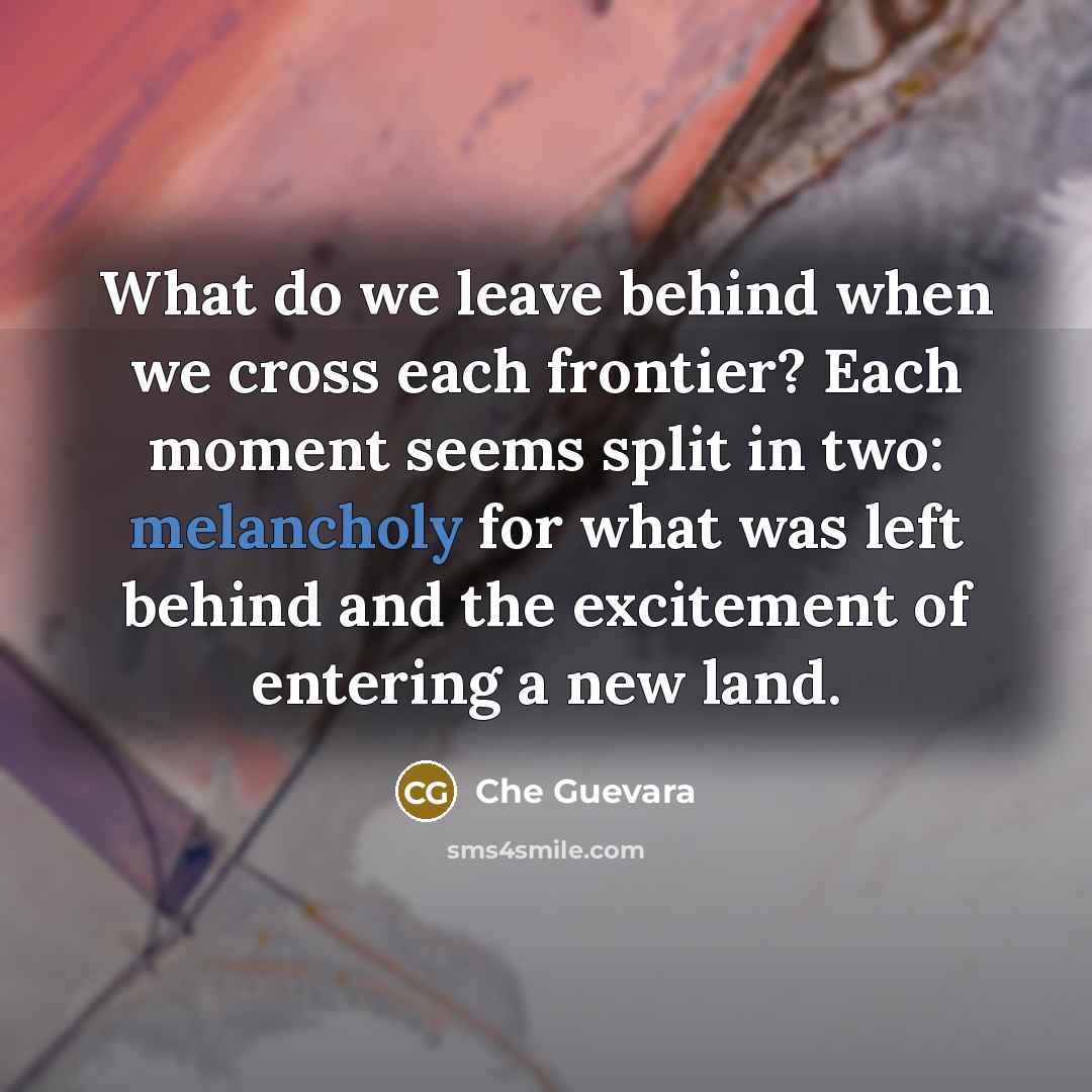 “What do we leave behind when we cross each frontier? Each moment seems split in two: melancholy for what was left behind and the excitement of entering a new land.” quote by Che Guevara