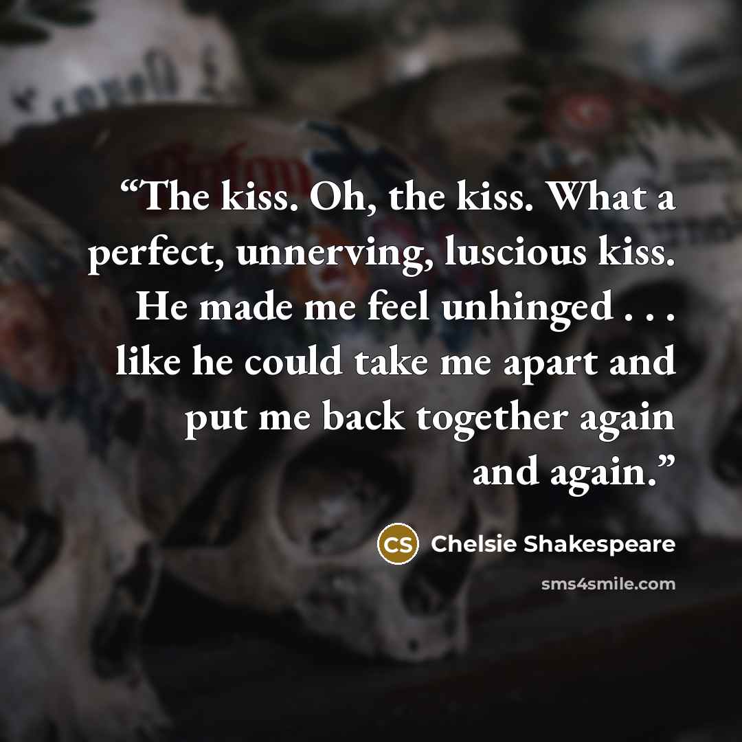 “The kiss. Oh, the kiss. What a perfect, unnerving, luscious kiss. He made me feel unhinged . . . like he could take me apart and put me back together again and again.” quote by Chelsie Shakespeare