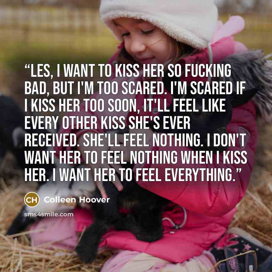 “Les, I want to kiss her so fucking bad, but I'm too scared. I'm scared if I kiss her too soon, it'll feel like every other kiss she's ever received. She'll feel nothing. I don't want her to feel nothing when I kiss her. I want her to feel everything.” quote by Colleen Hoover