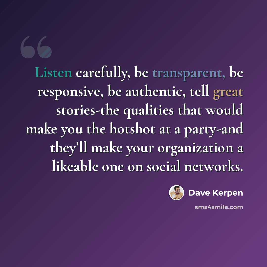 “Listen carefully, be transparent, be responsive, be authentic, tell great stories-the qualities that would make you the hotshot at a party-and they'll make your organization a likeable one on social networks.” quote by Dave Kerpen