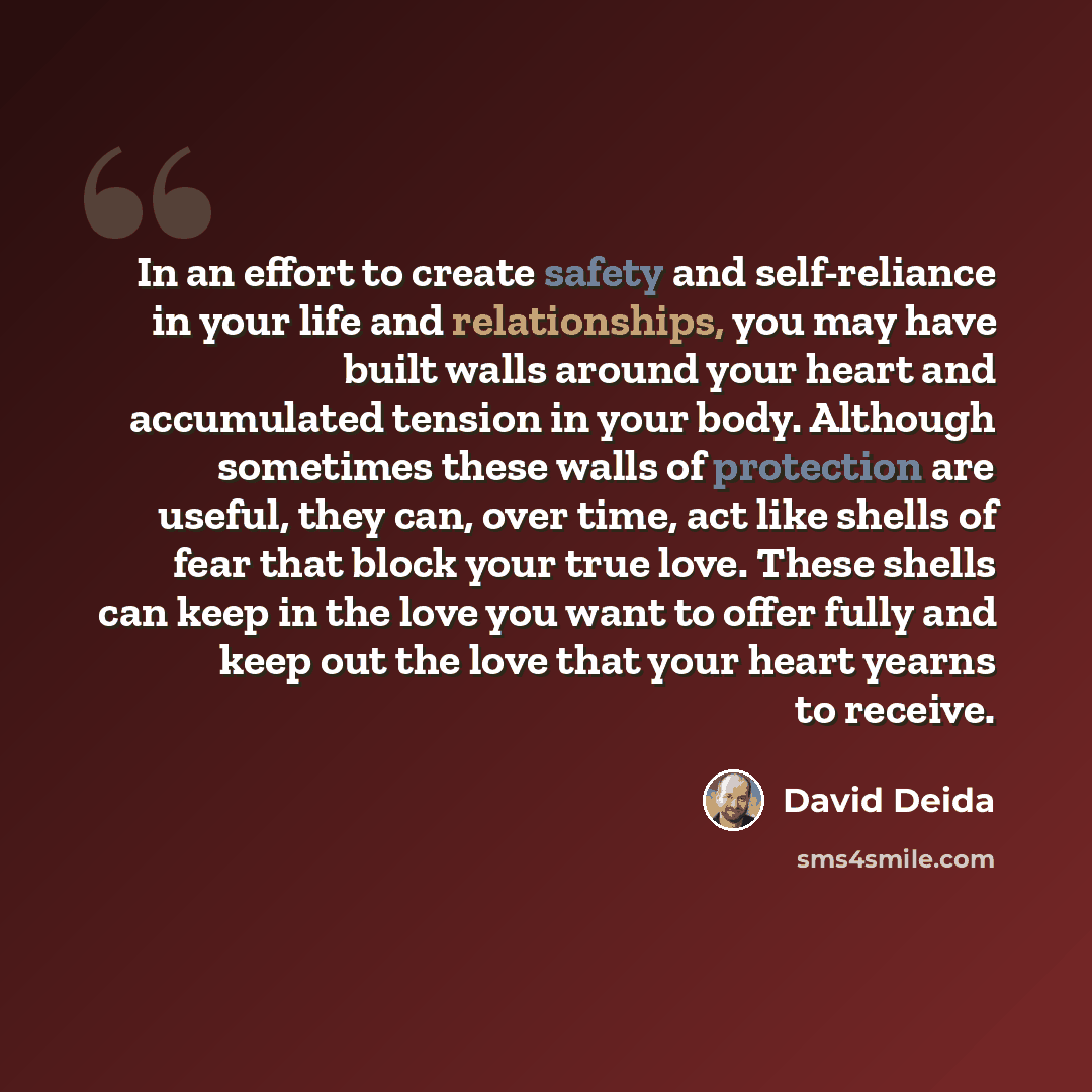 “In an effort to create safety and self-reliance in your life and relationships, you may have built walls around your heart and accumulated tension in your body. Although sometimes these walls of protection are useful, they can, over time, act like shells of fear that block your true love. These…” quote by David Deida