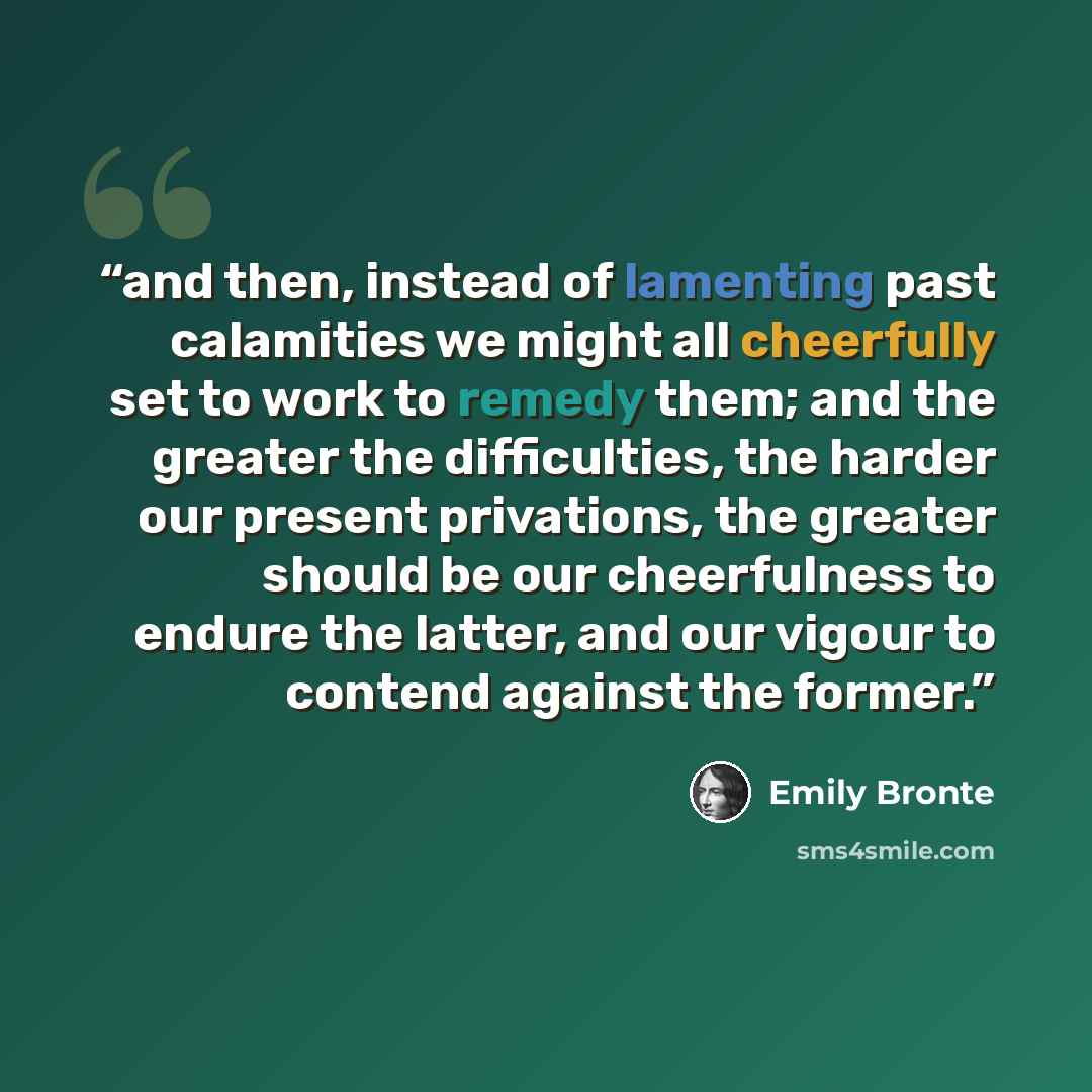 “and then, instead of lamenting past calamities we might all cheerfully set to work to remedy them; and the greater the difficulties, the harder our present privations, the greater should be our cheerfulness to endure the latter, and our vigour to contend against the former.” quote by Emily Brontë