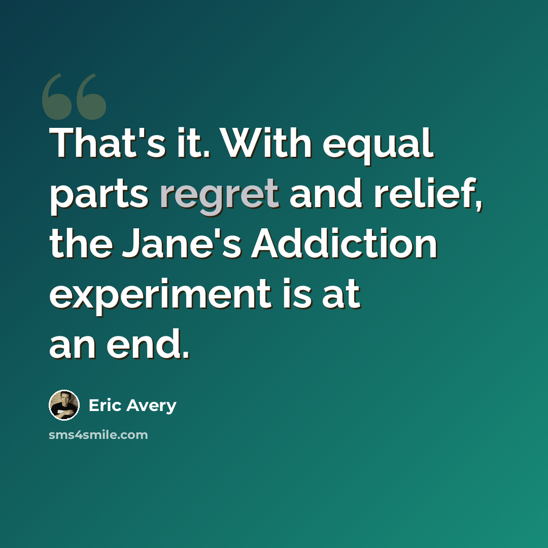 “That's it. With equal parts regret and relief, the Jane's Addiction experiment is at an end.” quote by Eric Avery