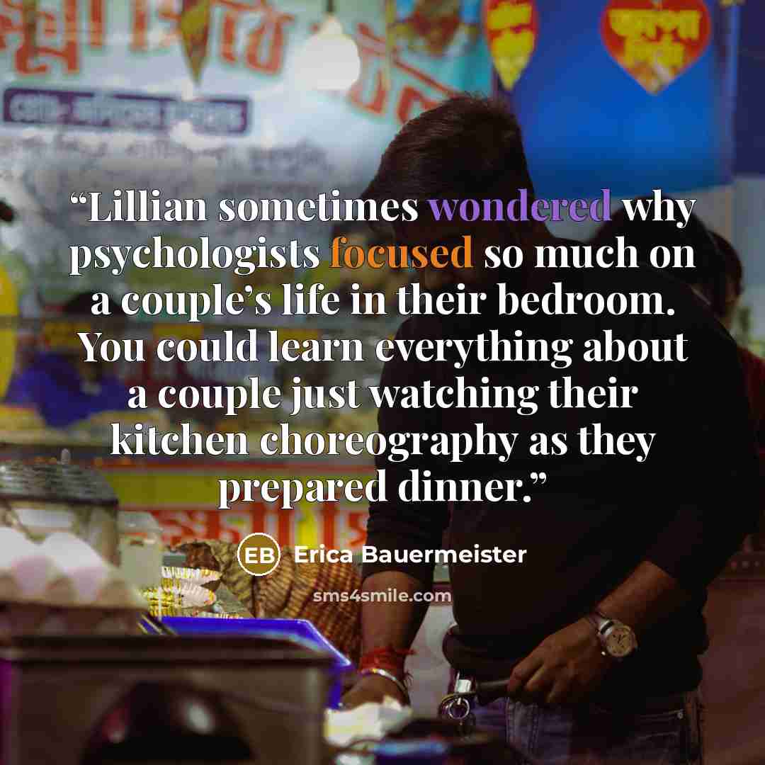 “Lillian sometimes wondered why psychologists focused so much on a couple’s life in their bedroom. You could learn everything about a couple just watching their kitchen choreography as they prepared dinner.” quote by Erica Bauermeister