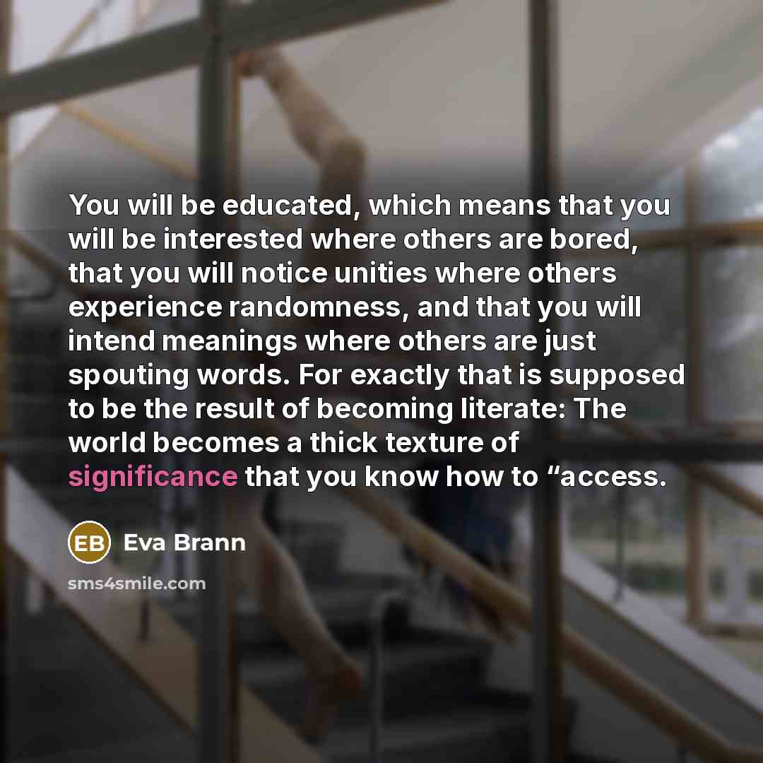 “You will be educated, which means that you will be interested where others are bored, that you will notice unities where others experience randomness, and that you will intend meanings where others are just spouting words. For exactly that is supposed to be the result of becoming literate: The…” quote by Eva Brann