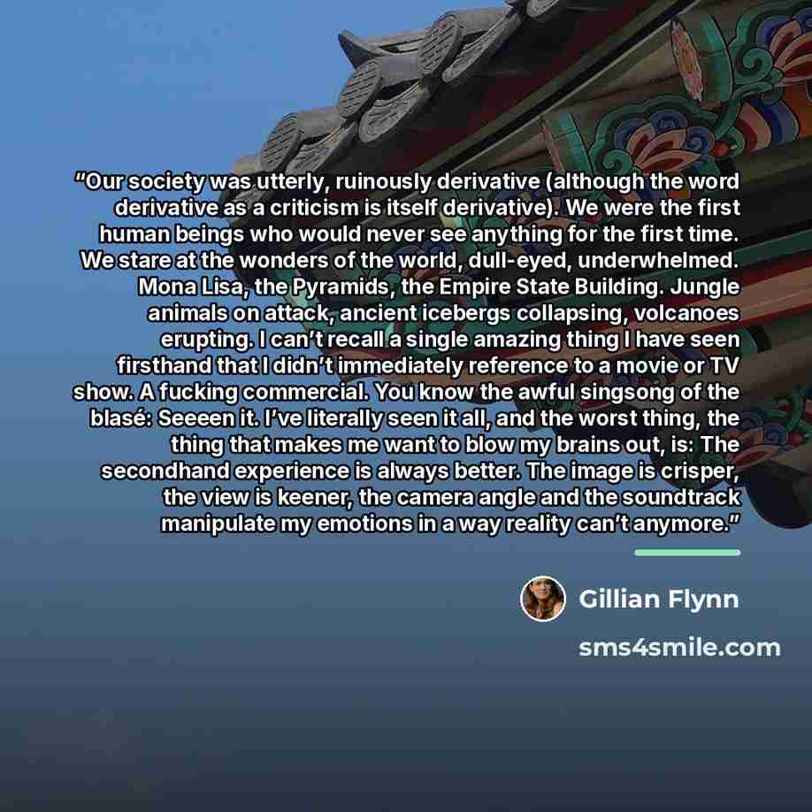 “Our society was utterly, ruinously derivative (although the word derivative as a criticism is itself derivative). We were the first human beings who would never see anything for the first time. We stare at the wonders of the world, dull-eyed, underwhelmed. Mona Lisa, the Pyramids, the Empire State…” quote by Gillian Flynn