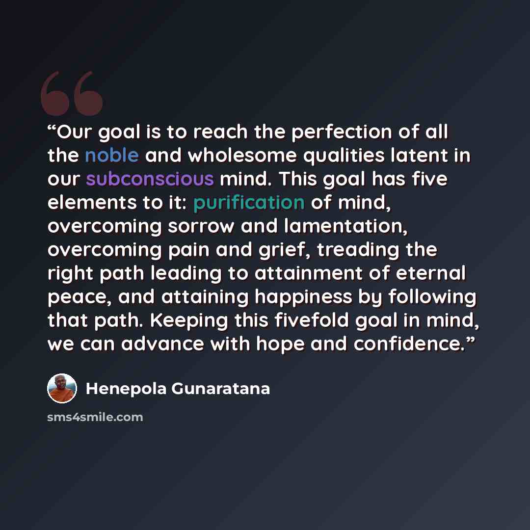 “Our goal is to reach the perfection of all the noble and wholesome qualities latent in our subconscious mind. This goal has five elements to it: purification of mind, overcoming sorrow and lamentation, overcoming pain and grief, treading the right path leading to attainment of eternal peace, and…” quote by Henepola Gunaratana