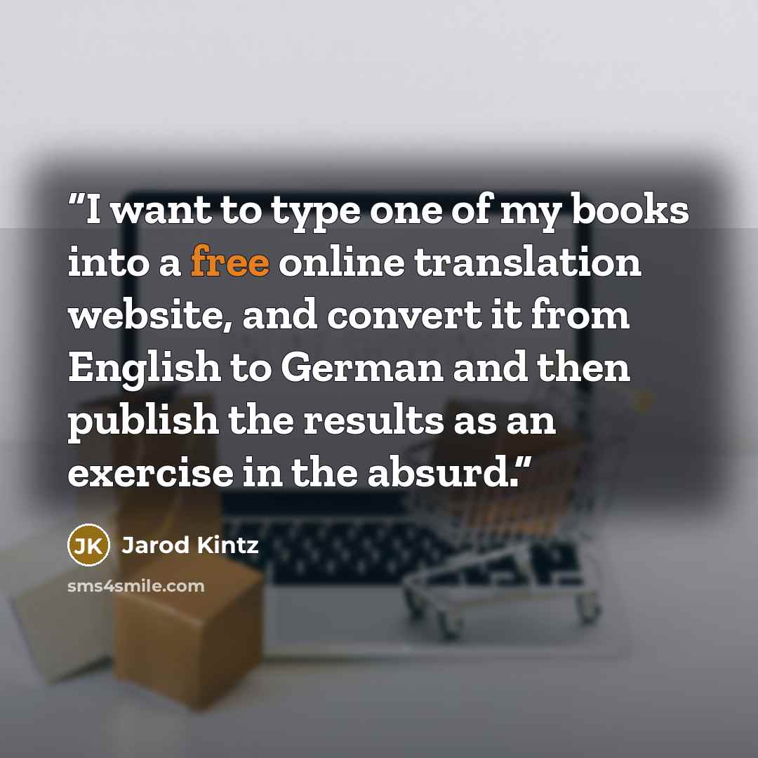 “I want to type one of my books into a free online translation website, and convert it from English to German and then publish the results as an exercise in the absurd.” quote by Jarod Kintz