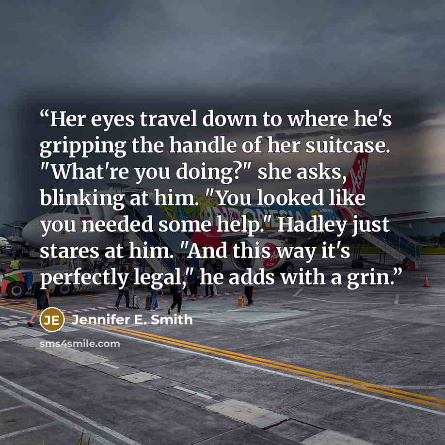 “Her eyes travel down to where he's gripping the handle of her suitcase. "What're you doing?" she asks, blinking at him. "You looked like you needed some help." Hadley just stares at him. "And this way it's perfectly legal," he adds with a grin.” quote by Jennifer E. Smith