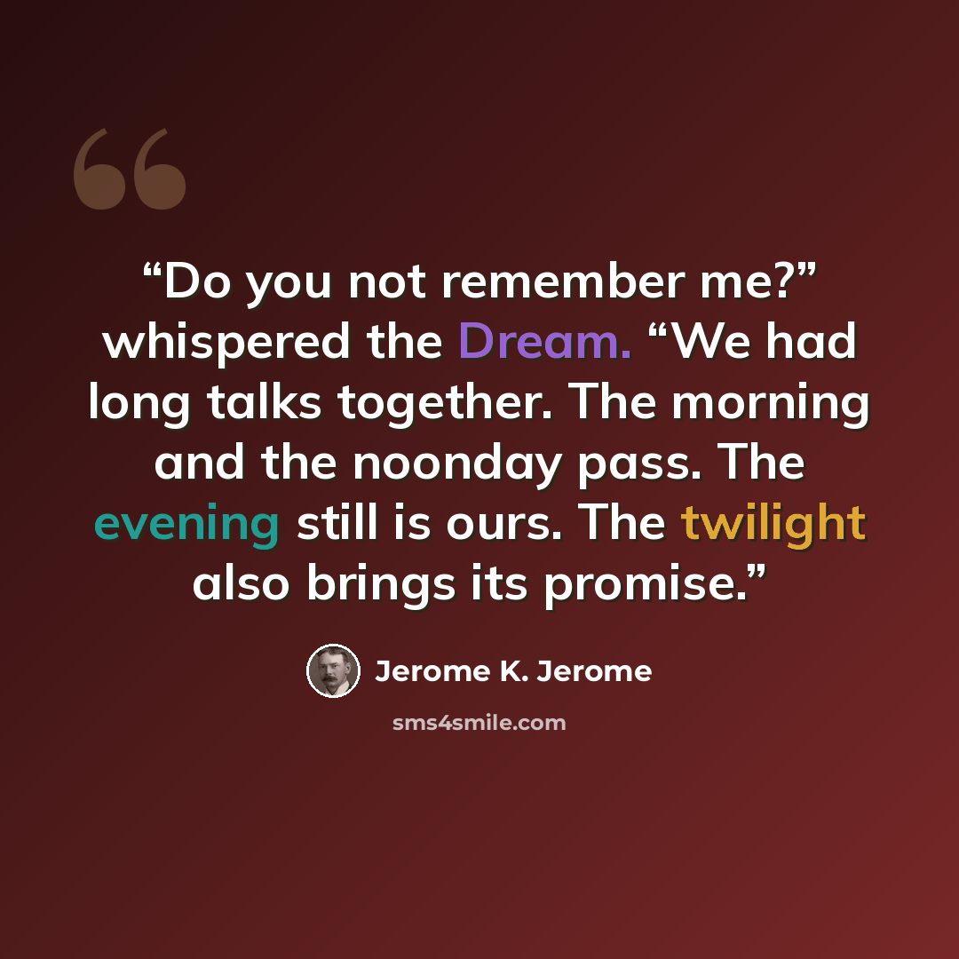 “Do you not remember me?” whispered the Dream. “We had long talks together. The morning and the noonday pass. The evening still is ours. The twilight also brings its promise.” quote by Jerome K. Jerome
