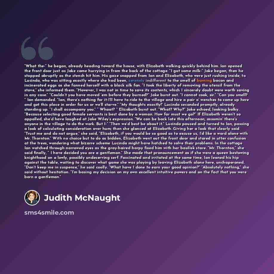 “What the-“ he began, already heading toward the house, with Elizabeth walking quickly behind him. Ian opened the front door just as Jake came hurrying in from the back of the cottage. “I got some milk-“ Jake began, then he stopped abruptly as the stench hit him. His gaze snapped from Ian and…” quote by Judith McNaught