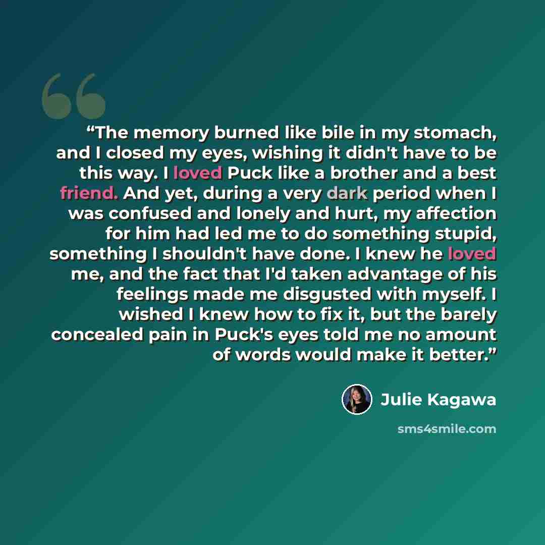 “The memory burned like bile in my stomach, and I closed my eyes, wishing it didn't have to be this way. I loved Puck like a brother and a best friend. And yet, during a very dark period when I was confused and lonely and hurt, my affection for him had led me to do something stupid, something I…” quote by Julie Kagawa