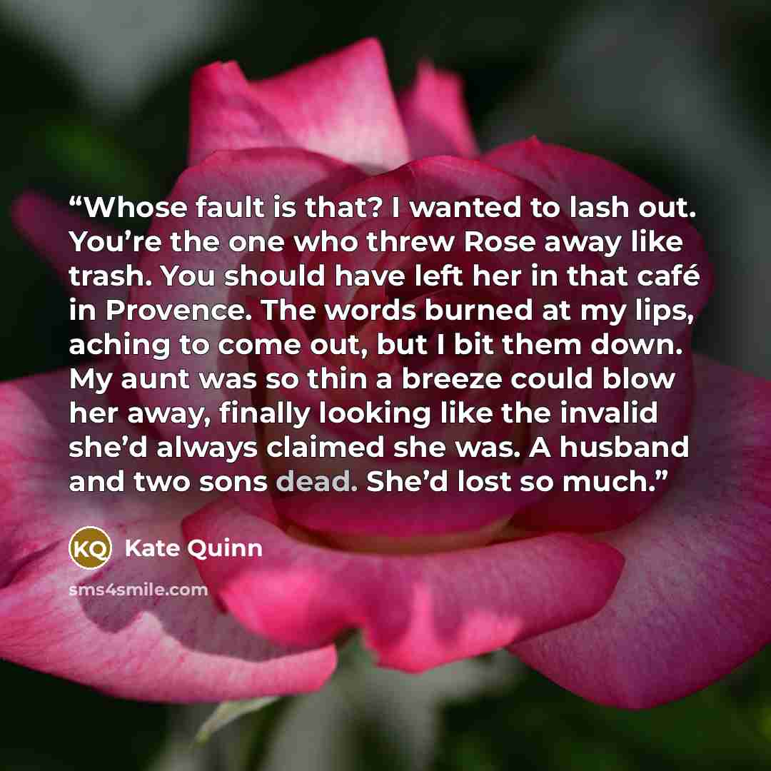 “Whose fault is that? I wanted to lash out. You’re the one who threw Rose away like trash. You should have left her in that café in Provence. The words burned at my lips, aching to come out, but I bit them down. My aunt was so thin a breeze could blow her away, finally looking like the invalid…” quote by Kate Quinn