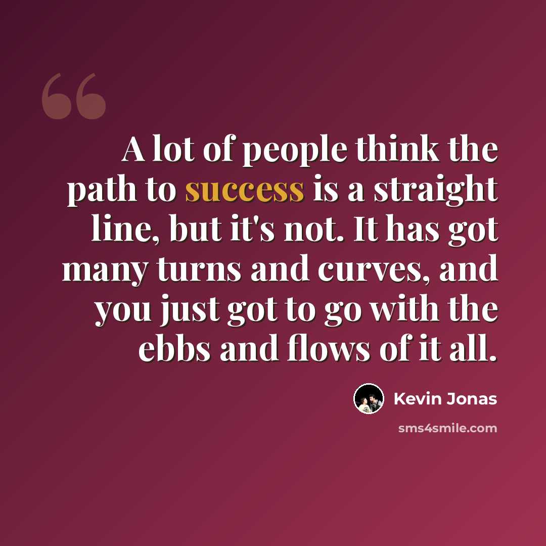 “A lot of people think the path to success is a straight line, but it's not. It has got many turns and curves, and you just got to go with the ebbs and flows of it all.” quote by Kevin Jonas