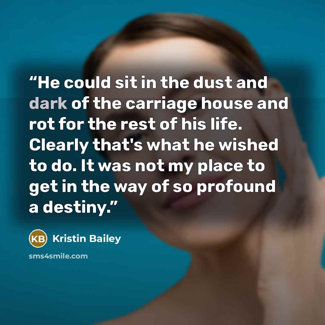 “He could sit in the dust and dark of the carriage house and rot for the rest of his life. Clearly that's what he wished to do. It was not my place to get in the way of so profound a destiny.” quote by Kristin Bailey