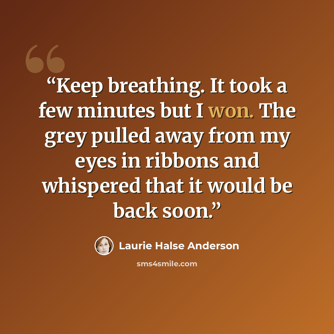 “Keep breathing. It took a few minutes but I won. The grey pulled away from my eyes in ribbons and whispered that it would be back soon.” quote by Laurie Halse Anderson