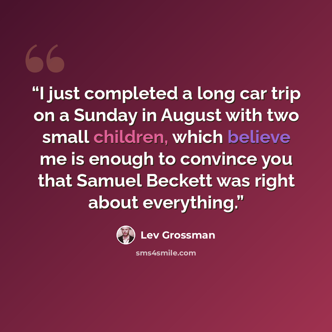 “I just completed a long car trip on a Sunday in August with two small children, which believe me is enough to convince you that Samuel Beckett was right about everything.” quote by Lev Grossman