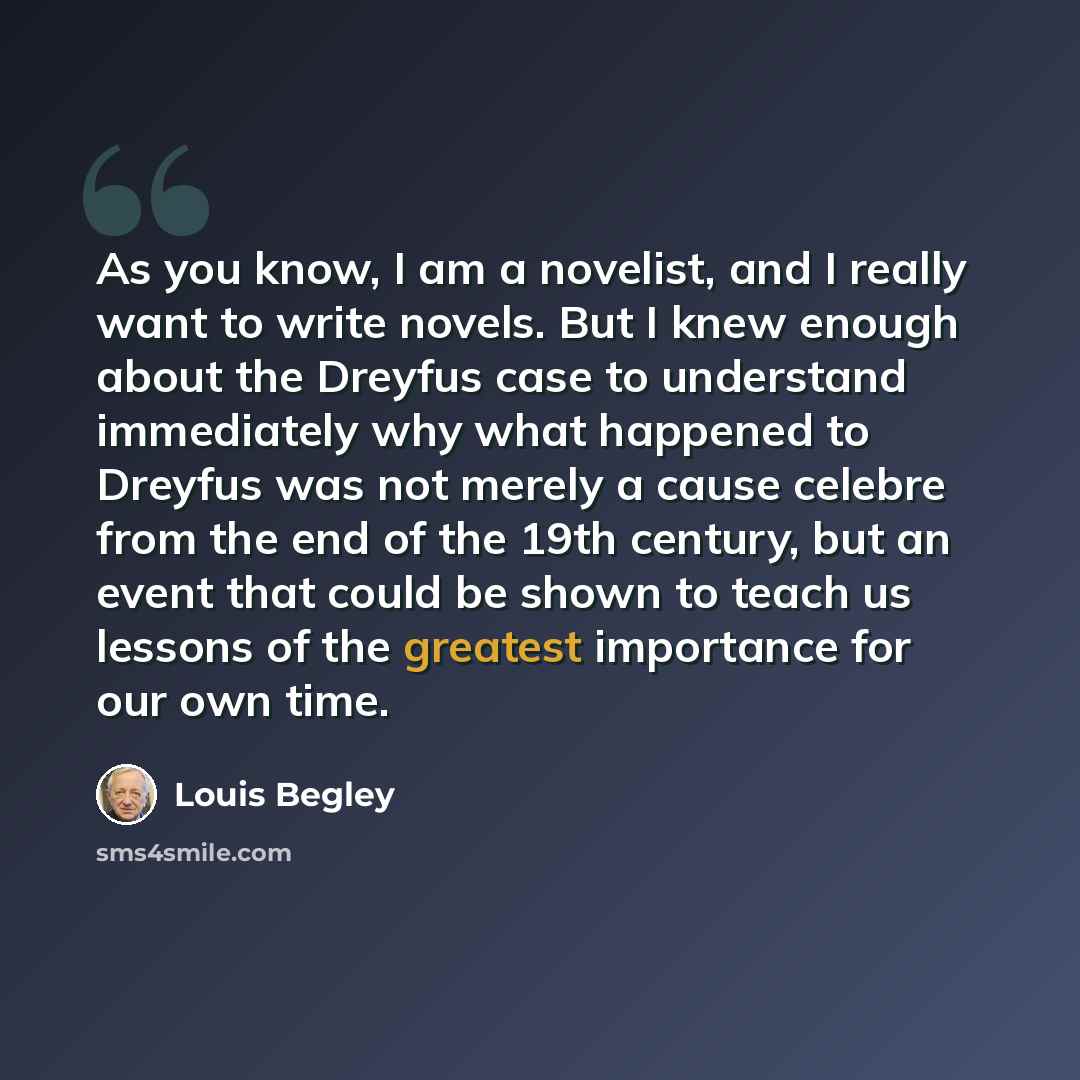 “As you know, I am a novelist, and I really want to write novels. But I knew enough about the Dreyfus case to understand immediately why what happened to Dreyfus was not merely a cause celebre from the end of the 19th century, but an event that could be shown to teach us lessons of the greatest…” quote by Louis Begley