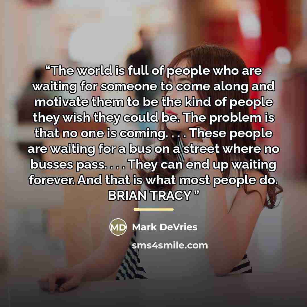 “The world is full of people who are waiting for someone to come along and motivate them to be the kind of people they wish they could be. The problem is that no one is coming. . . . These people are waiting for a bus on a street where no busses pass. . . . They can end up waiting forever. And that…” quote by Mark DeVries