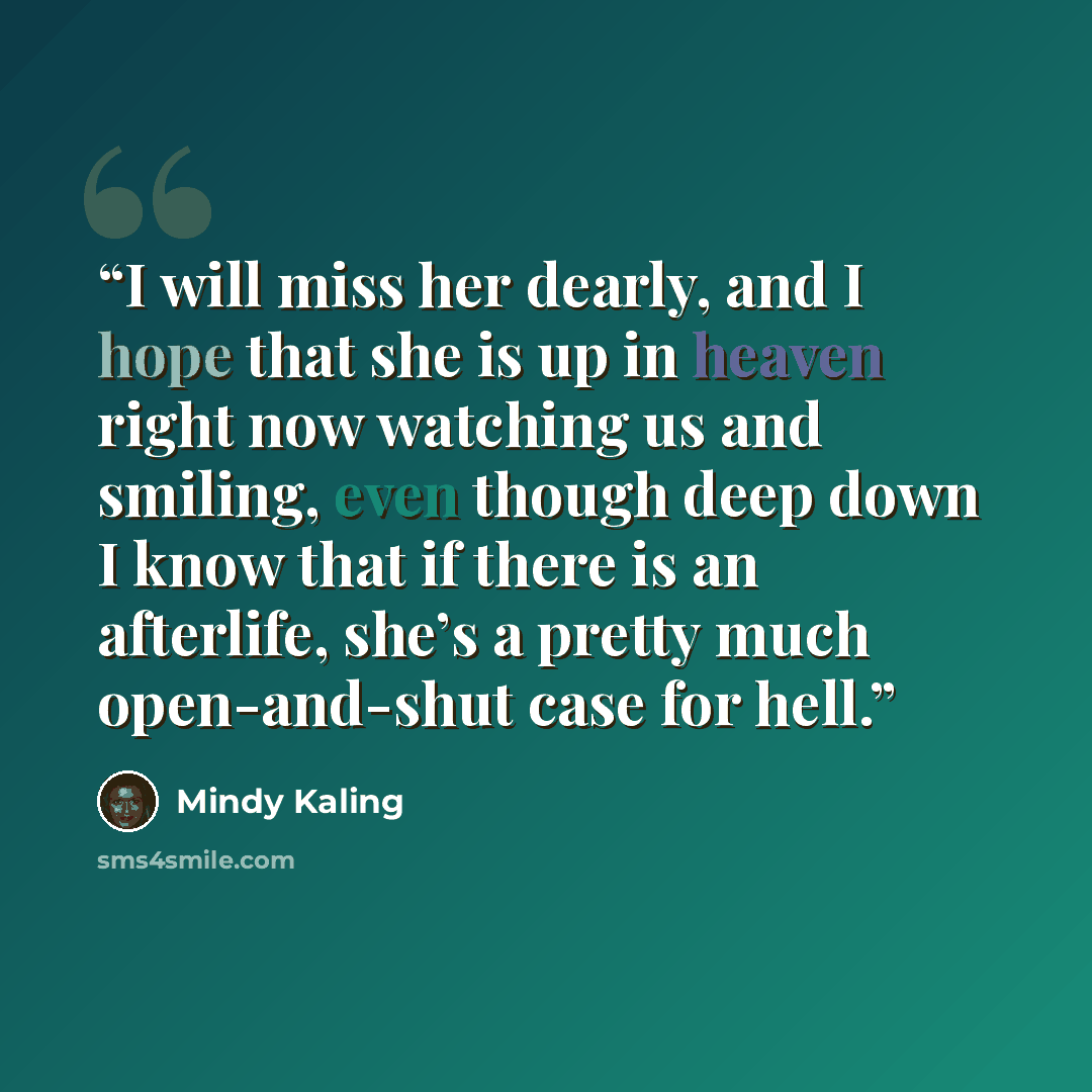 “I will miss her dearly, and I hope that she is up in heaven right now watching us and smiling, even though deep down I know that if there is an afterlife, she’s a pretty much open-and-shut case for hell.” quote by Mindy Kaling