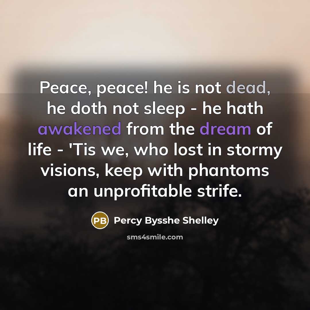 “Peace, peace! he is not dead, he doth not sleep - he hath awakened from the dream of life - 'Tis we, who lost in stormy visions, keep with phantoms an unprofitable strife.” quote by Percy Bysshe Shelley