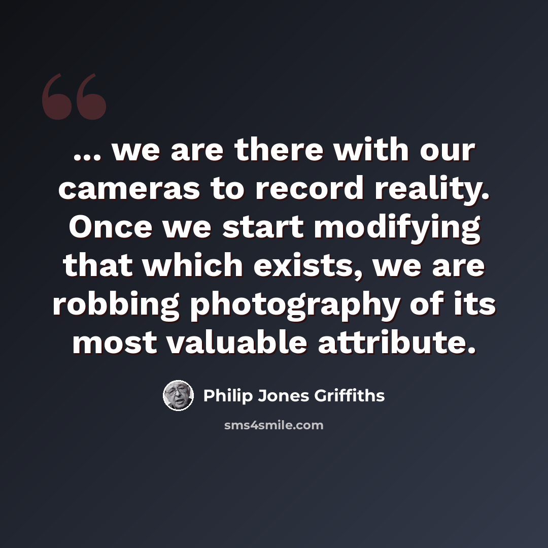 “... we are there with our cameras to record reality. Once we start modifying that which exists, we are robbing photography of its most valuable attribute.” quote by Philip Jones Griffiths