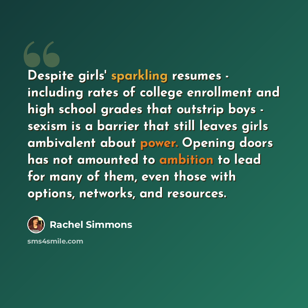 “Despite girls' sparkling resumes - including rates of college enrollment and high school grades that outstrip boys - sexism is a barrier that still leaves girls ambivalent about power. Opening doors has not amounted to ambition to lead for many of them, even those with options, networks, and…” quote by Rachel Simmons