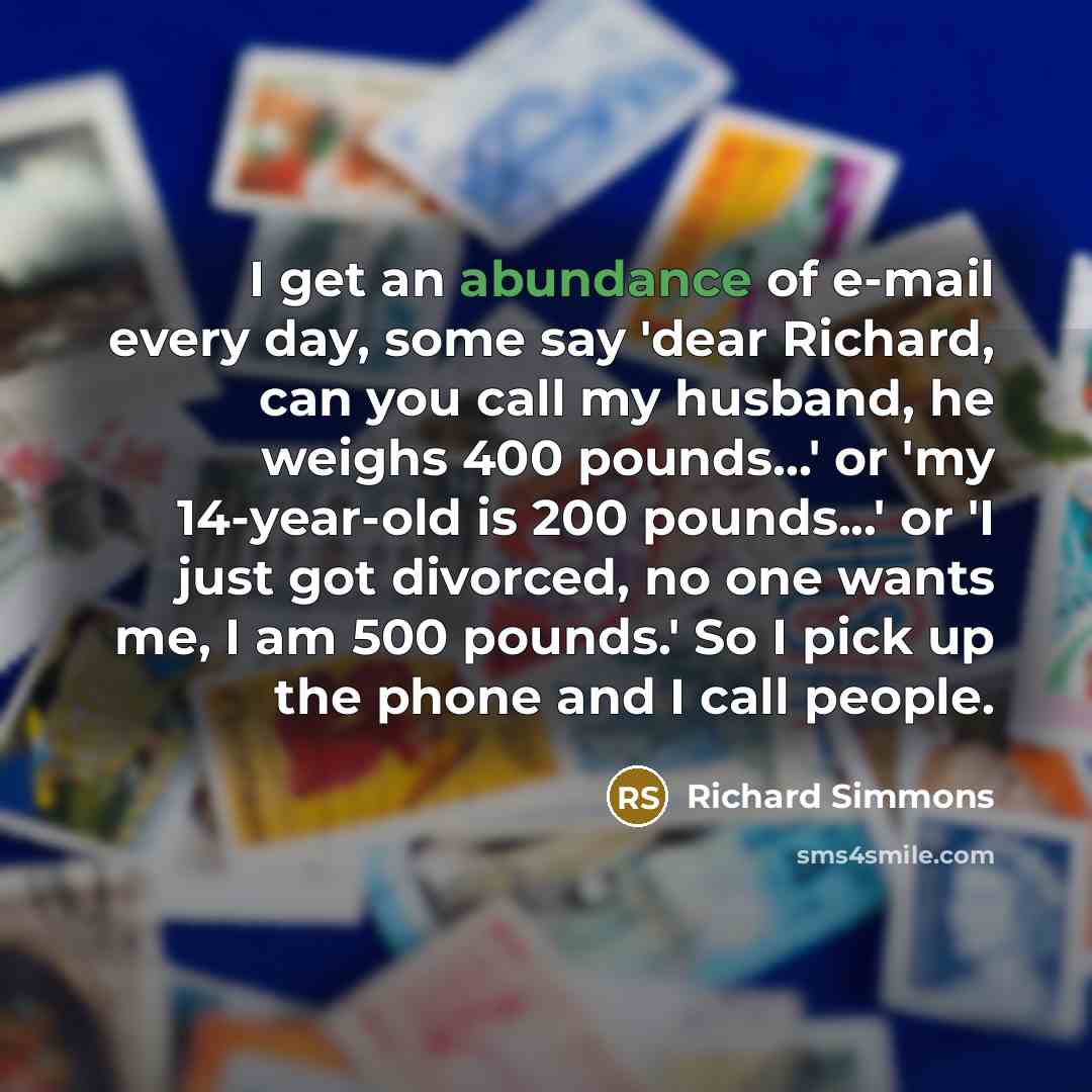 “I get an abundance of e-mail every day, some say 'dear Richard, can you call my husband, he weighs 400 pounds...' or 'my 14-year-old is 200 pounds...' or 'I just got divorced, no one wants me, I am 500 pounds.' So I pick up the phone and I call people.” quote by Richard Simmons