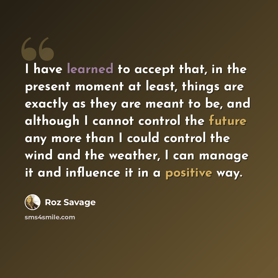 “I have learned to accept that, in the present moment at least, things are exactly as they are meant to be, and although I cannot control the future any more than I could control the wind and the weather, I can manage it and influence it in a positive way.” quote by Roz Savage
