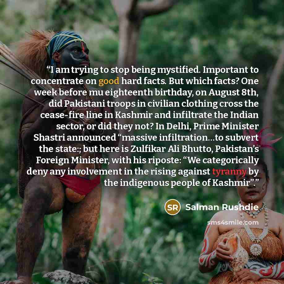 “I am trying to stop being mystified. Important to concentrate on good hard facts. But which facts? One week before mu eighteenth birthday, on August 8th, did Pakistani troops in civilian clothing cross the cease-fire line in Kashmir and infiltrate the Indian sector, or did they not? In Delhi…” quote by Salman Rushdie