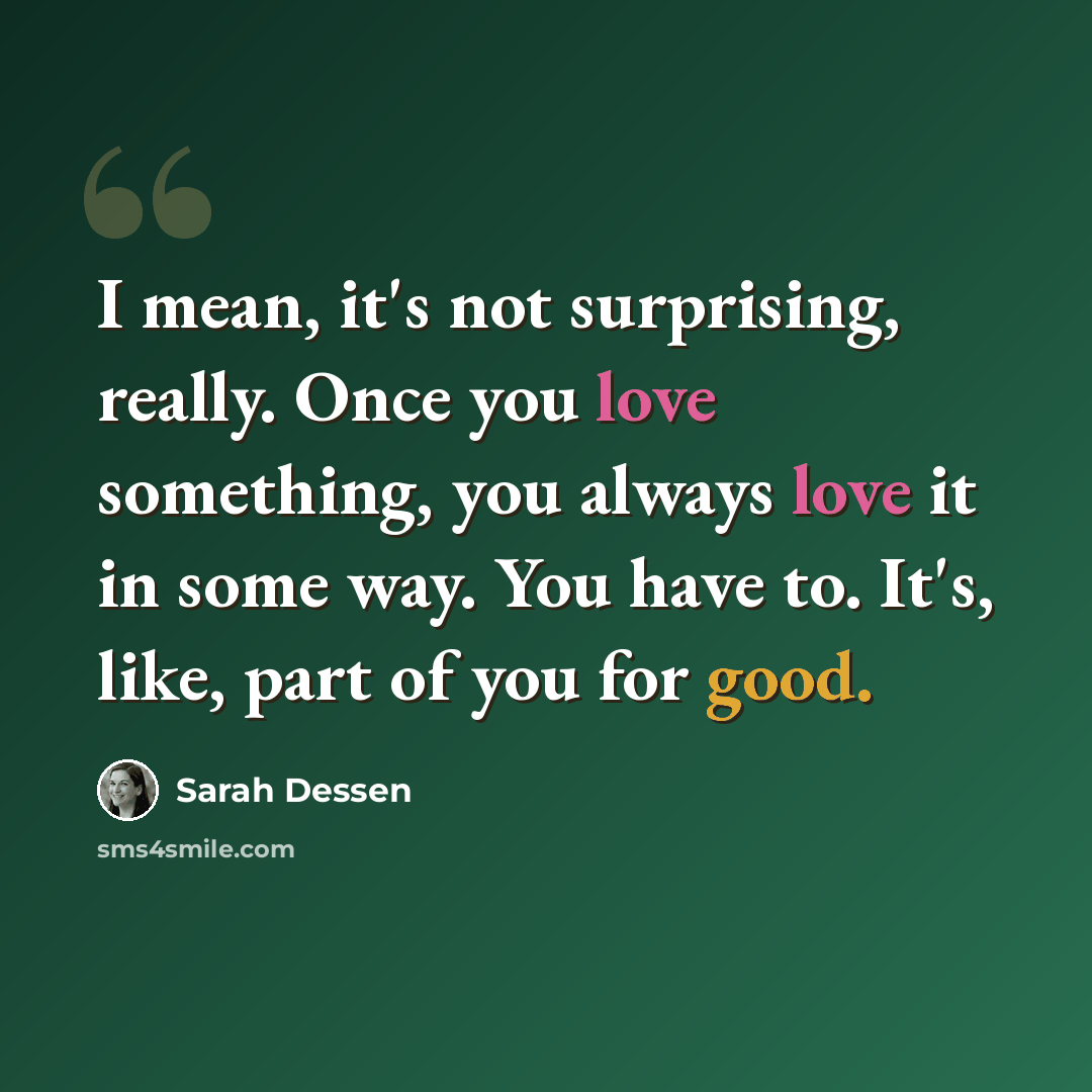 “I mean, it's not surprising, really. Once you love something, you always love it in some way. You have to. It's, like, part of you for good.” quote by Sarah Dessen