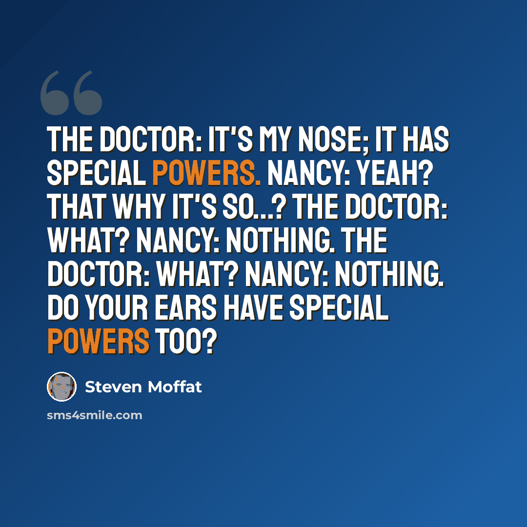 “The Doctor: It's my nose; it has special powers. Nancy: Yeah? That why it's so...? The Doctor: What? Nancy: Nothing. The Doctor: What? Nancy: Nothing. Do your ears have special powers too?” quote by Steven Moffat