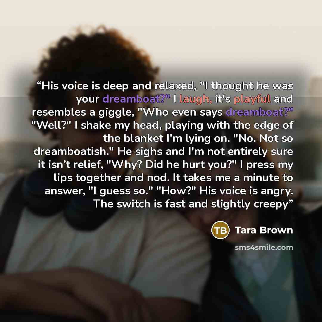“His voice is deep and relaxed, "I thought he was your dreamboat?" I laugh, it's playful and resembles a giggle, "Who even says dreamboat?" "Well?" I shake my head, playing with the edge of the blanket I'm lying on. "No. Not so dreamboatish." He sighs and I'm not entirely sure it isn’t relief…” quote by Tara Brown