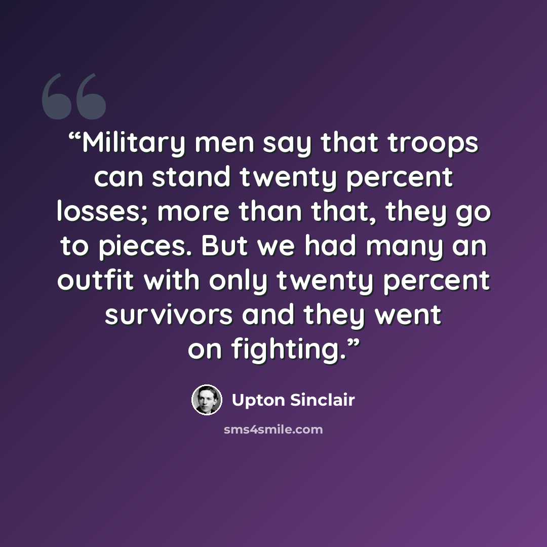 “Military men say that troops can stand twenty percent losses; more than that, they go to pieces. But we had many an outfit with only twenty percent survivors and they went on fighting.” quote by Upton Sinclair