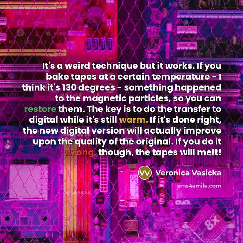 “It's a weird technique but it works. If you bake tapes at a certain temperature - I think it's 130 degrees - something happened to the magnetic particles, so you can restore them. The key is to do the transfer to digital while it's still warm. If it's done right, the new digital version will…” quote by Veronica Vasicka