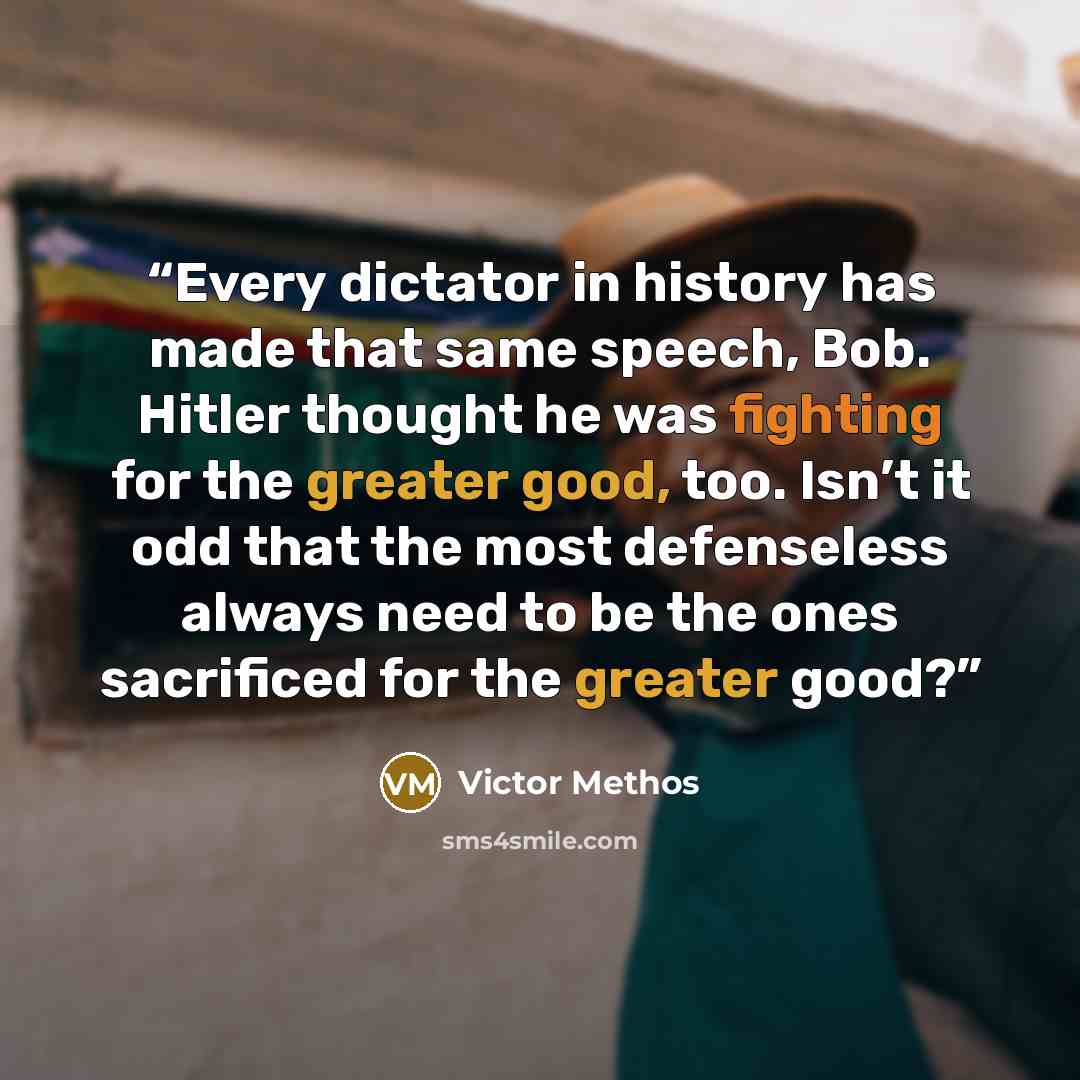 “Every dictator in history has made that same speech, Bob. Hitler thought he was fighting for the greater good, too. Isn’t it odd that the most defenseless always need to be the ones sacrificed for the greater good?” quote by Victor Methos