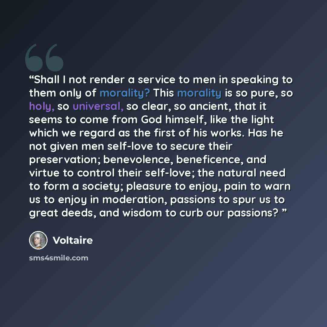 “Shall I not render a service to men in speaking to them only of morality? This morality is so pure, so holy, so universal, so clear, so ancient, that it seems to come from God himself, like the light which we regard as the first of his works. Has he not given men self-love to secure their…” quote by Voltaire