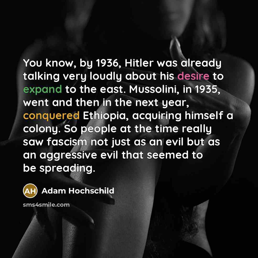 “You know, by 1936, Hitler was already talking very loudly about his desire to expand to the east. Mussolini, in 1935, went and then in the next year, conquered Ethiopia, acquiring himself a colony. So people at the time really saw fascism not just as an evil but as an aggressive evil that seemed…” quote by Adam Hochschild