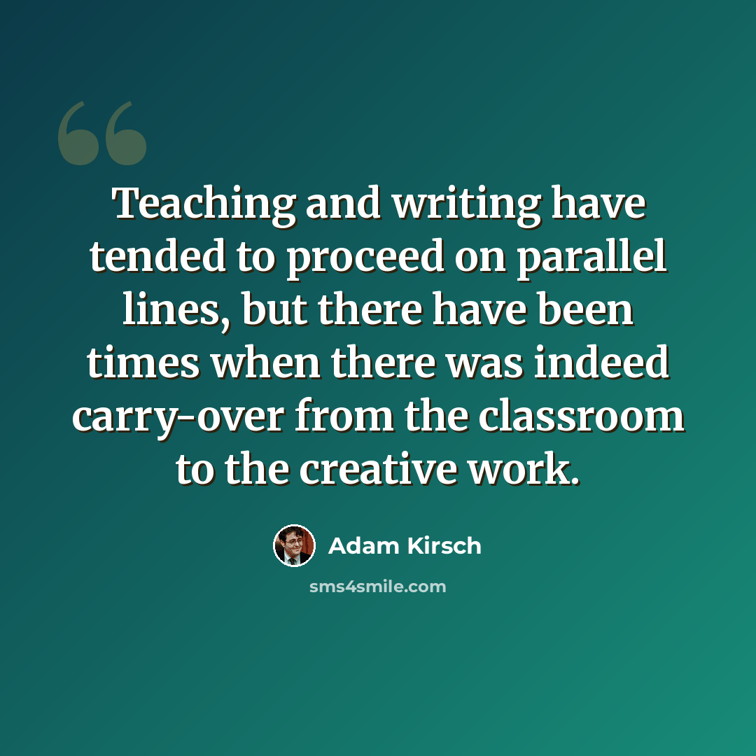 “Teaching and writing have tended to proceed on parallel lines, but there have been times when there was indeed carry-over from the classroom to the creative work.” quote by Adam Kirsch