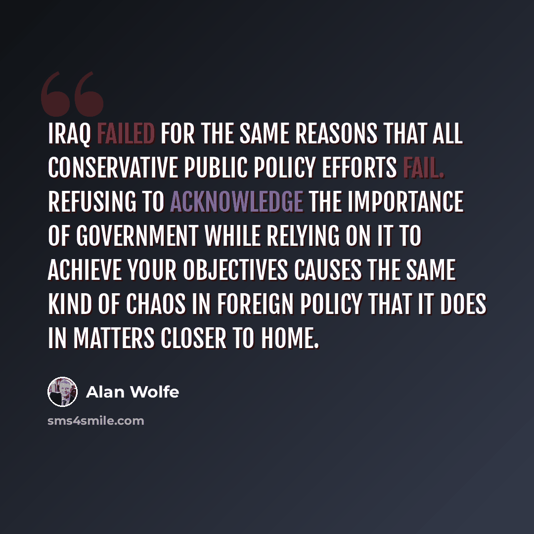 “Iraq failed for the same reasons that all conservative public policy efforts fail. Refusing to acknowledge the importance of government while relying on it to achieve your objectives causes the same kind of chaos in foreign policy that it does in matters closer to home.” quote by Alan Wolfe
